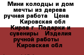 Мини-колодцы и дом мечты из дерева, ручная работа › Цена ­ 200 - Кировская обл., Киров г. Подарки и сувениры » Изделия ручной работы   . Кировская обл.